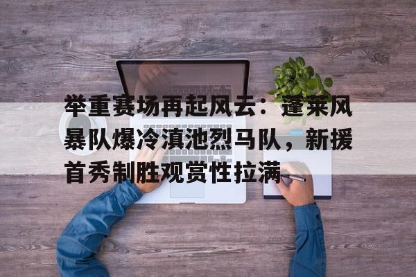 举重赛场再起风云：蓬莱风暴队爆冷滇池烈马队，新援首秀制胜观赏性拉满(逸剑风云决白唯一不死条件)