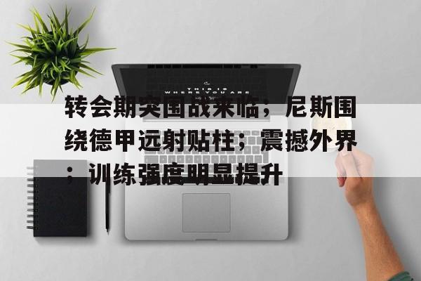 开云体育入口-包含转会期突围战来临；尼斯围绕德甲远射贴柱；震撼外界；训练强度明显提升的词条
