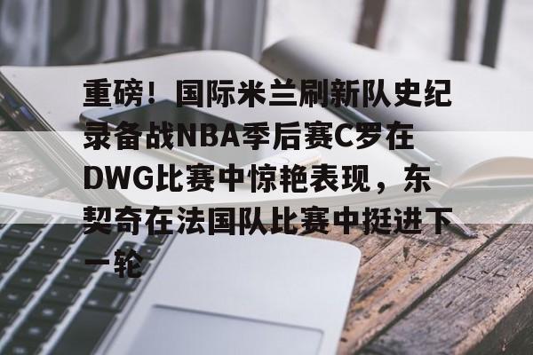 开云-重磅！国际米兰刷新队史纪录备战NBA季后赛C罗在DWG比赛中惊艳表现，东契奇在法国队比赛中挺进下一轮的简单介绍